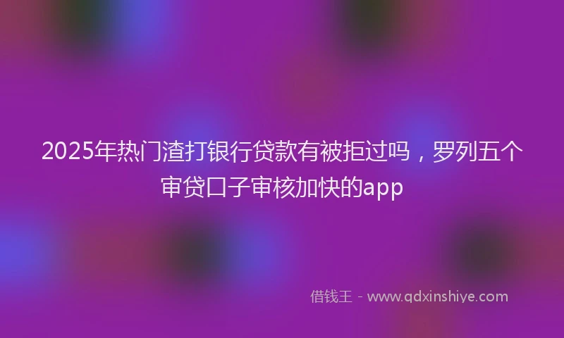 2025年热门渣打银行贷款有被拒过吗，罗列五个审贷口子审核加快的app