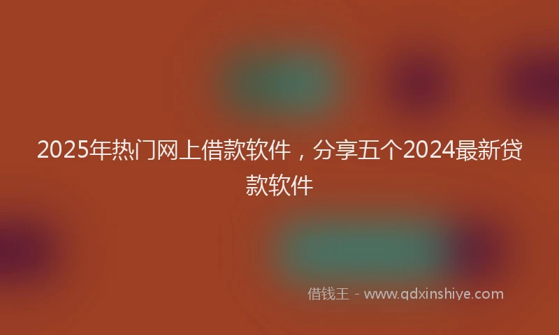 2025年热门网上借款软件，分享五个2024最新贷款软件