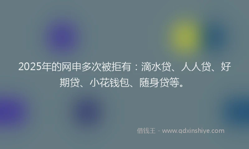 2025年的网申多次被拒有：滴水贷、人人贷、好期贷、小花钱包、随身贷等。