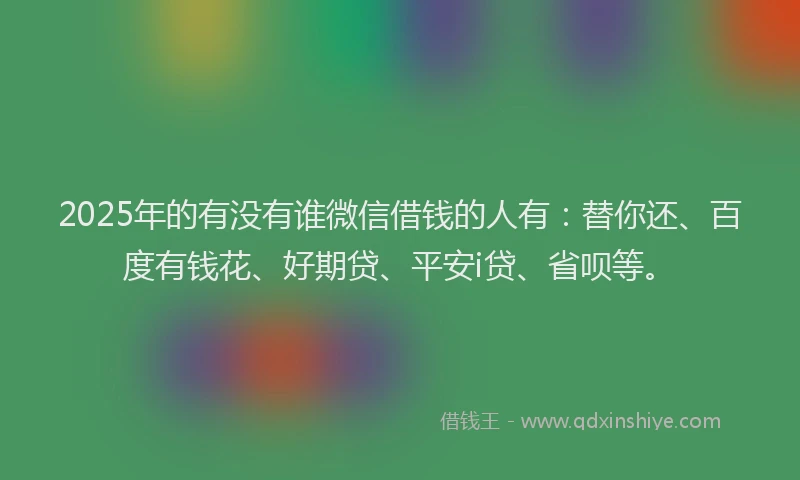 2025年的有没有谁微信借钱的人有：替你还、百度有钱花、好期贷、平安i贷、省呗等。