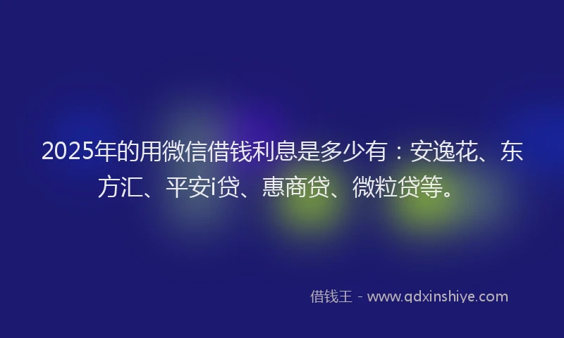 2025年的用微信借钱利息是多少有：安逸花、东方汇、平安i贷、惠商贷、微粒贷等。