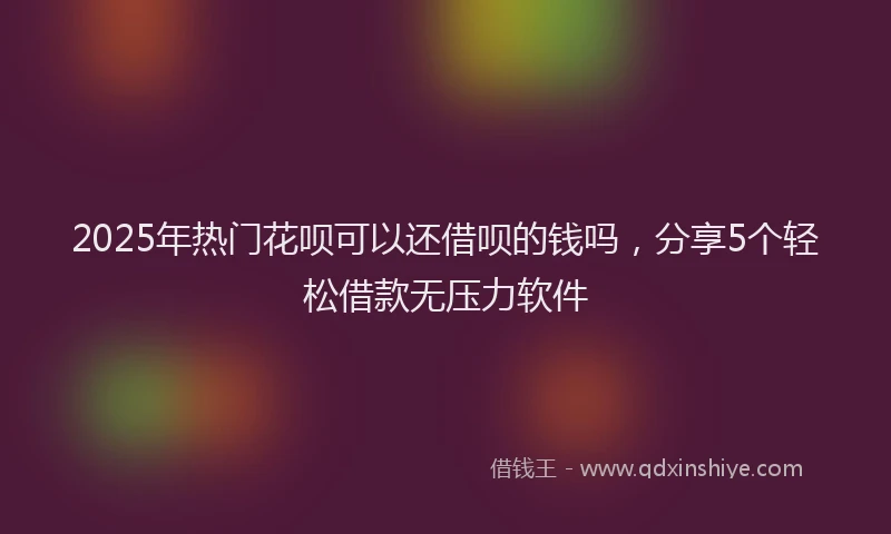 2025年热门花呗可以还借呗的钱吗，分享5个轻松借款无压力软件