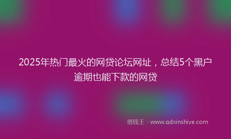 2025年热门最火的网贷论坛网址，总结5个黑户逾期也能下款的网贷