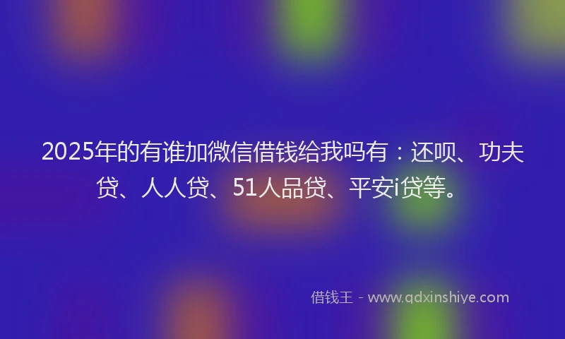 2025年的有谁加微信借钱给我吗有：还呗、功夫贷、人人贷、51人品贷、平安i贷等。