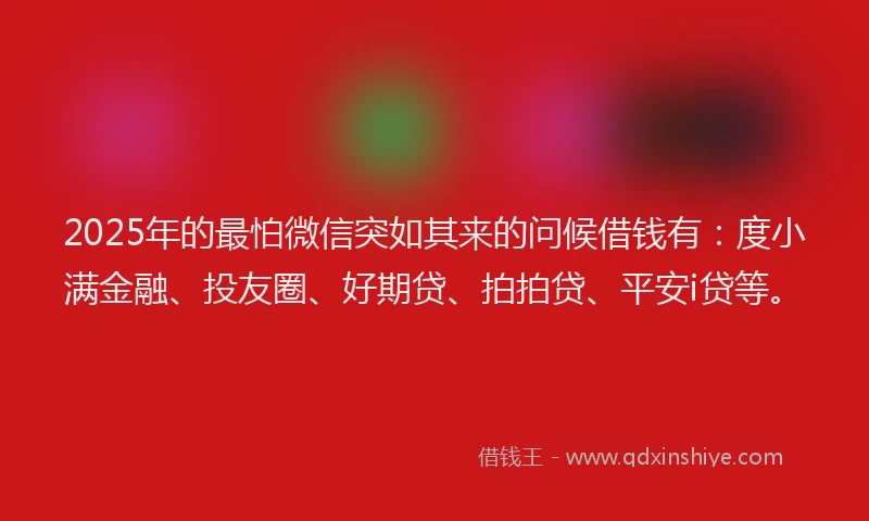 2025年的最怕微信突如其来的问候借钱有：度小满金融、投友圈、好期贷、拍拍贷、平安i贷等。