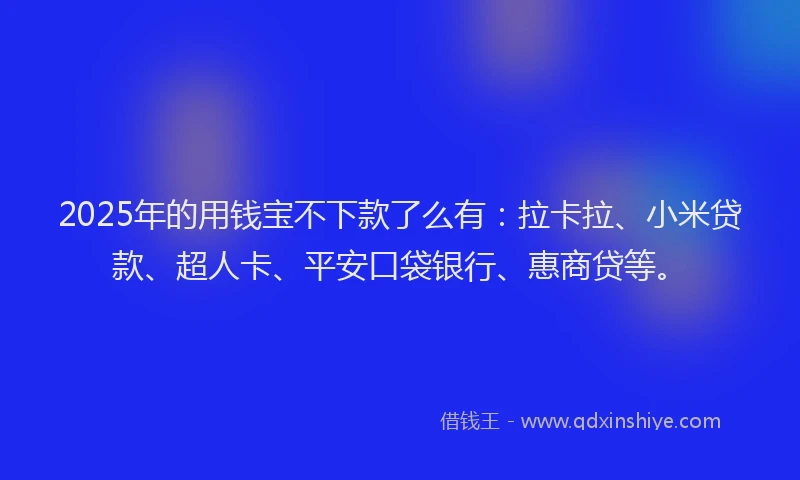 2025年的用钱宝不下款了么有：拉卡拉、小米贷款、超人卡、平安口袋银行、惠商贷等。