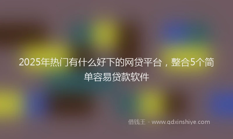 2025年热门有什么好下的网贷平台，整合5个简单容易贷款软件