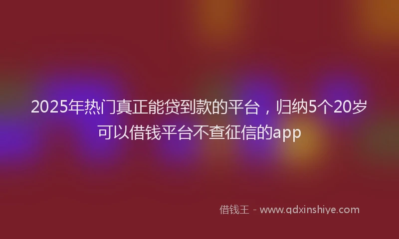 2025年热门真正能贷到款的平台，归纳5个20岁可以借钱平台不查征信的app