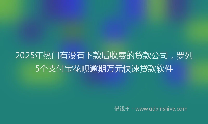 2025年热门有没有下款后收费的贷款公司，罗列5个支付宝花呗逾期万元快速贷款软件