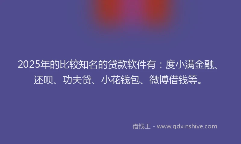 2025年的比较知名的贷款软件有：度小满金融、还呗、功夫贷、小花钱包、微博借钱等。