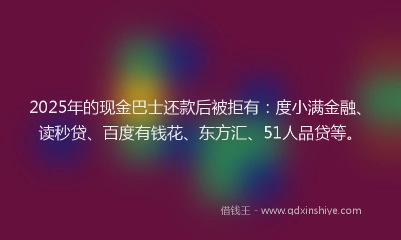 2025年的现金巴士还款后被拒有：度小满金融、读秒贷、百度有钱花、东方汇、51人品贷等。
