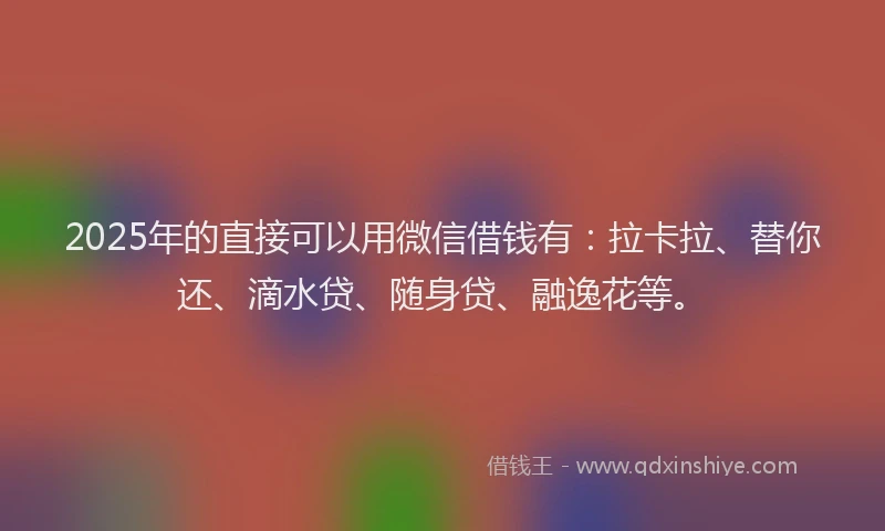 2025年的直接可以用微信借钱有：拉卡拉、替你还、滴水贷、随身贷、融逸花等。