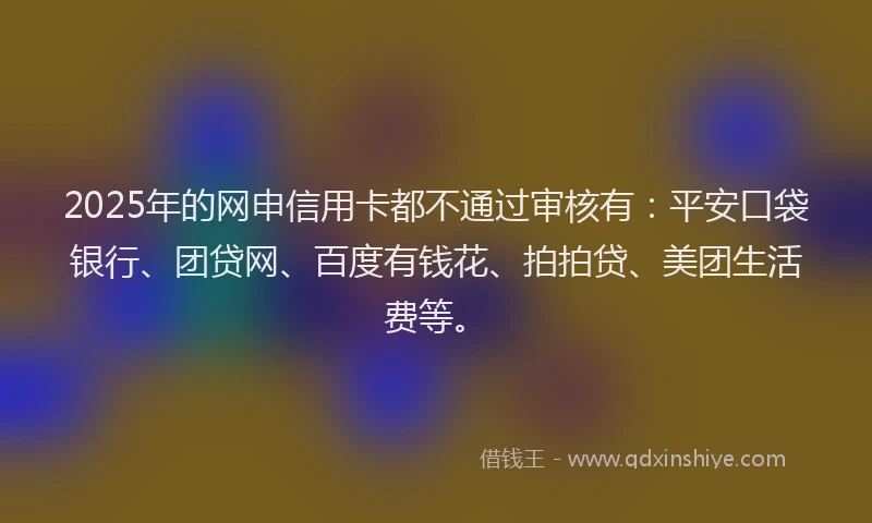 2025年的网申信用卡都不通过审核有：平安口袋银行、团贷网、百度有钱花、拍拍贷、美团生活费等。