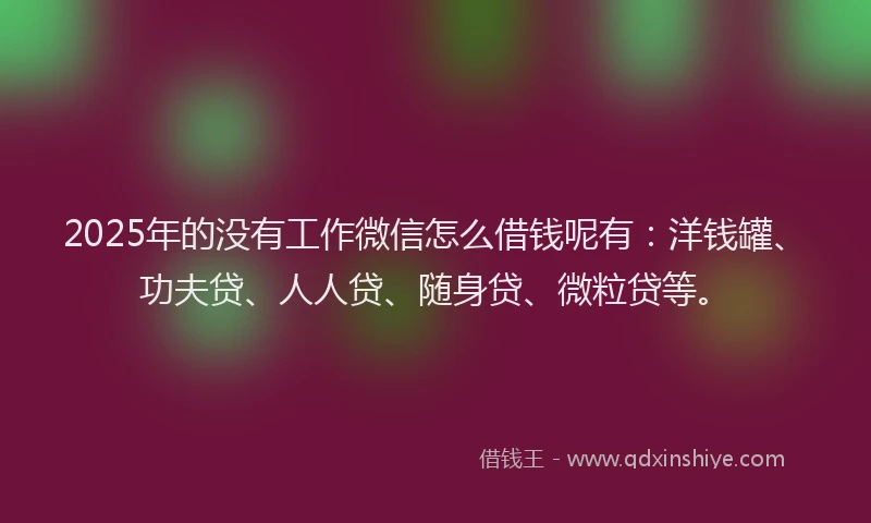 2025年的没有工作微信怎么借钱呢有：洋钱罐、功夫贷、人人贷、随身贷、微粒贷等。