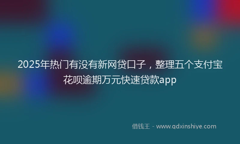 2025年热门有没有新网贷口子，整理五个支付宝花呗逾期万元快速贷款app