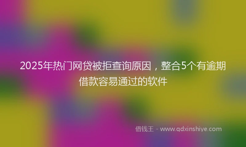 2025年热门网贷被拒查询原因，整合5个有逾期借款容易通过的软件