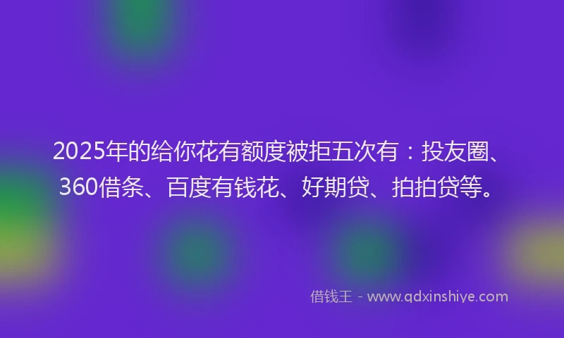 2025年的给你花有额度被拒五次有：投友圈、360借条、百度有钱花、好期贷、拍拍贷等。