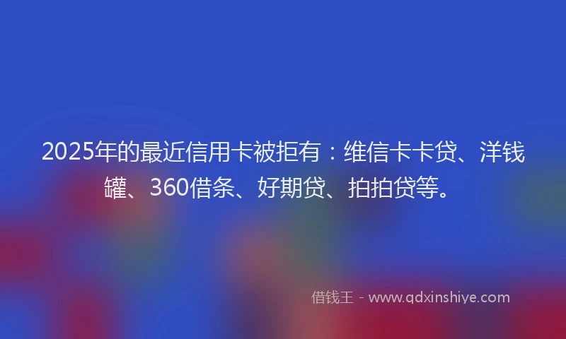 2025年的最近信用卡被拒有：维信卡卡贷、洋钱罐、360借条、好期贷、拍拍贷等。