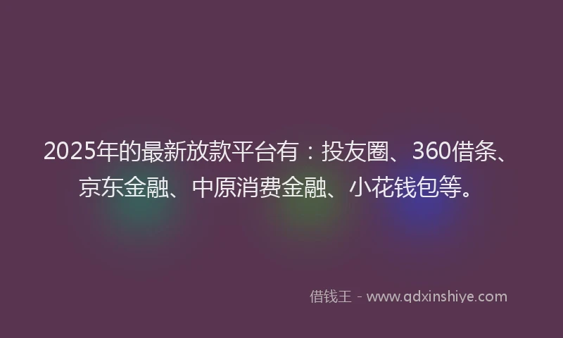 2025年的最新放款平台有：投友圈、360借条、京东金融、中原消费金融、小花钱包等。