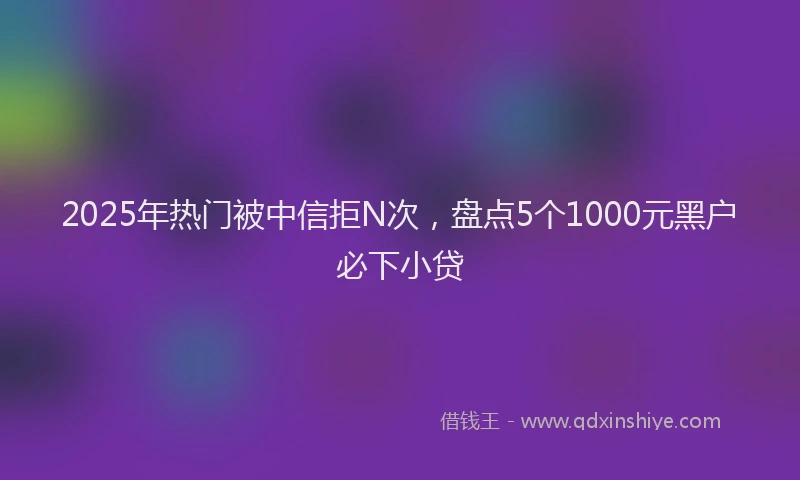 2025年热门被中信拒N次，盘点5个1000元黑户必下小贷