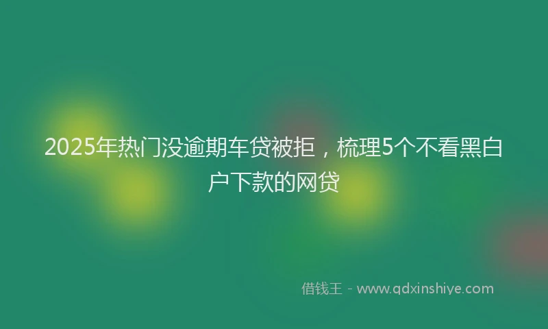 2025年热门没逾期车贷被拒，梳理5个不看黑白户下款的网贷