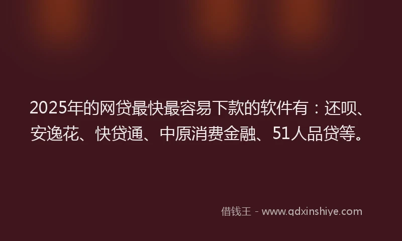 2025年的网贷最快最容易下款的软件有：还呗、安逸花、快贷通、中原消费金融、51人品贷等。