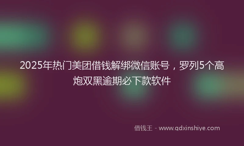 2025年热门美团借钱解绑微信账号，罗列5个高炮双黑逾期必下款软件
