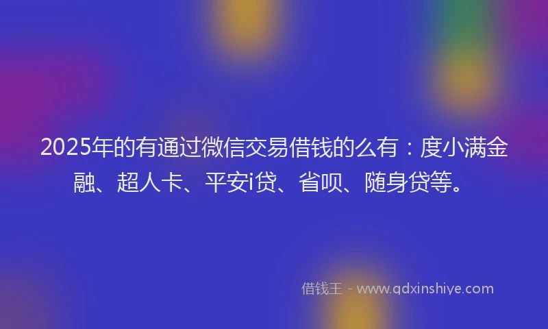 2025年的有通过微信交易借钱的么有：度小满金融、超人卡、平安i贷、省呗、随身贷等。