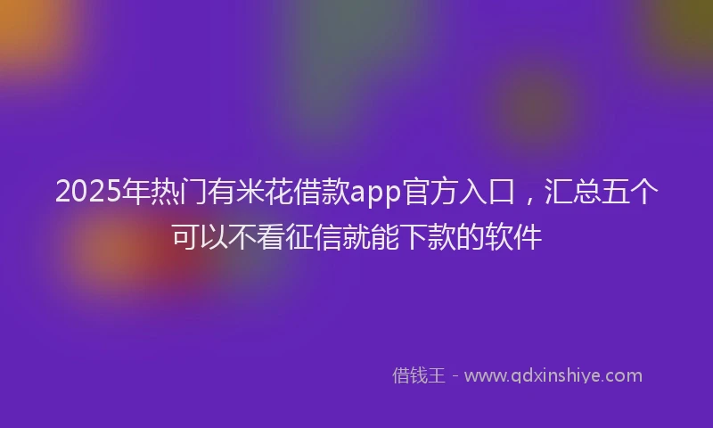 2025年热门有米花借款app官方入口，汇总五个可以不看征信就能下款的软件