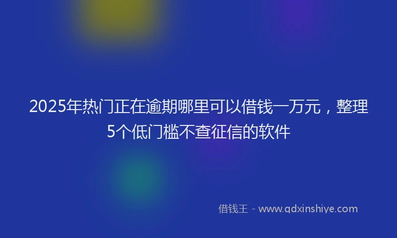 2025年热门正在逾期哪里可以借钱一万元，整理5个低门槛不查征信的软件