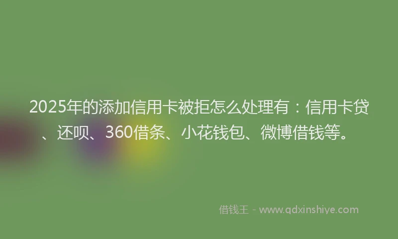 2025年的添加信用卡被拒怎么处理有：信用卡贷、还呗、360借条、小花钱包、微博借钱等。