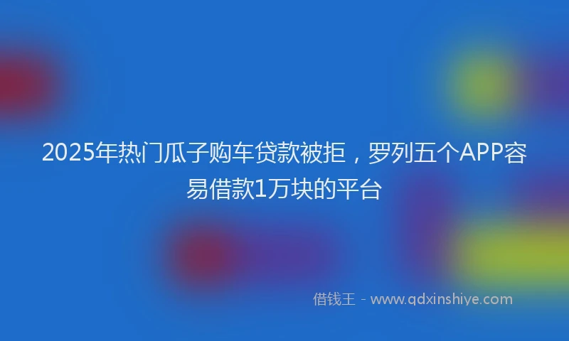 2025年热门瓜子购车贷款被拒，罗列五个APP容易借款1万块的平台