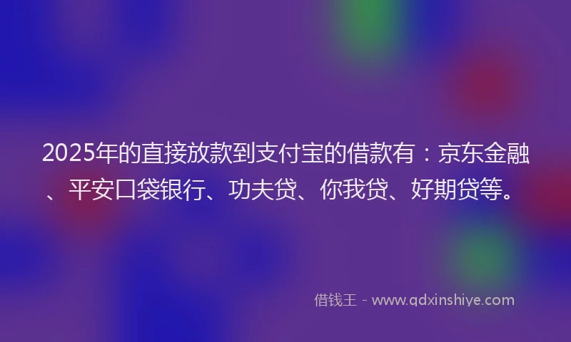 2025年的直接放款到支付宝的借款有：京东金融、平安口袋银行、功夫贷、你我贷、好期贷等。