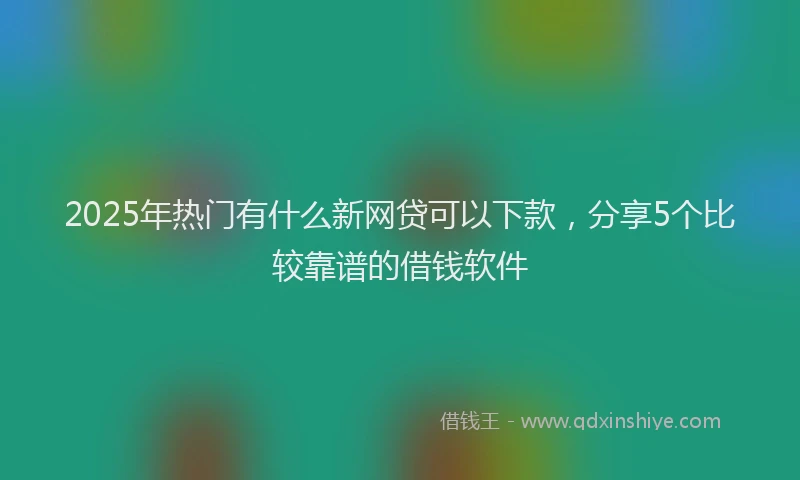 2025年热门有什么新网贷可以下款，分享5个比较靠谱的借钱软件