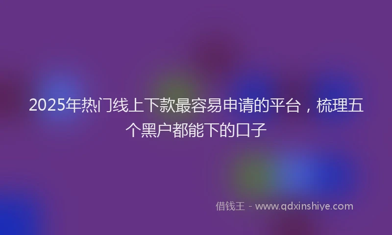 2025年热门线上下款最容易申请的平台，梳理五个黑户都能下的口子