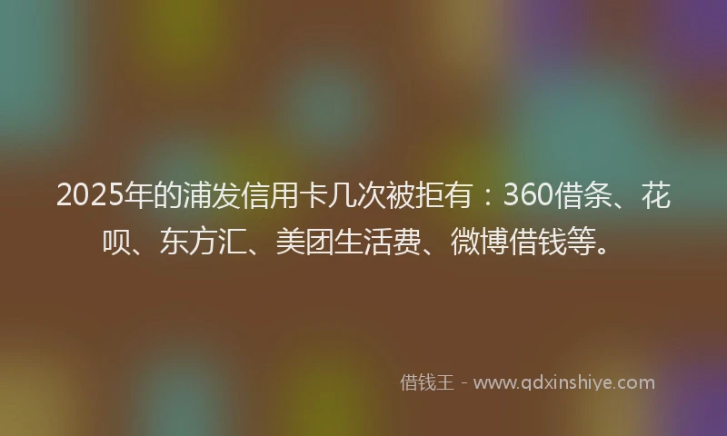 2025年的浦发信用卡几次被拒有：360借条、花呗、东方汇、美团生活费、微博借钱等。