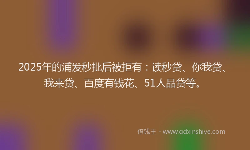 2025年的浦发秒批后被拒有：读秒贷、你我贷、我来贷、百度有钱花、51人品贷等。