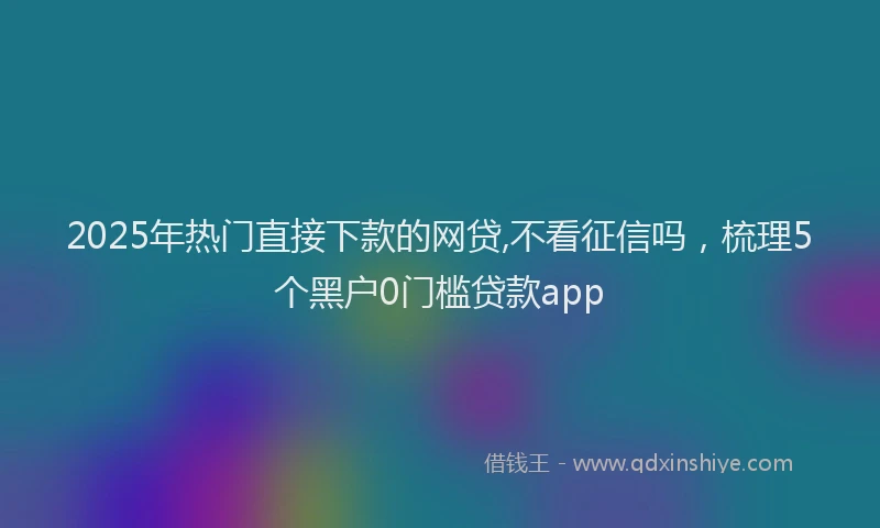 2025年热门直接下款的网贷,不看征信吗，梳理5个黑户0门槛贷款app