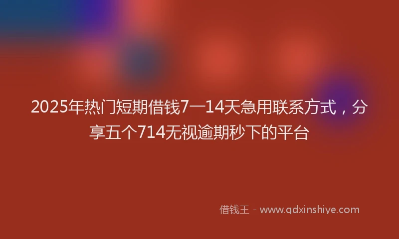 2025年热门短期借钱7一14天急用联系方式，分享五个714无视逾期秒下的平台