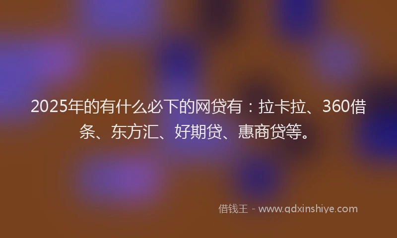2025年的有什么必下的网贷有：拉卡拉、360借条、东方汇、好期贷、惠商贷等。