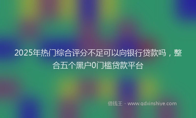 2025年热门综合评分不足可以向银行贷款吗，整合五个黑户0门槛贷款平台