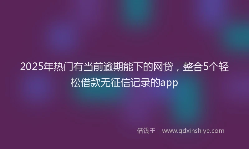 2025年热门有当前逾期能下的网贷，整合5个轻松借款无征信记录的app