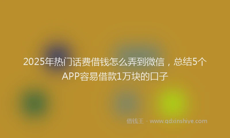 2025年热门话费借钱怎么弄到微信，总结5个APP容易借款1万块的口子