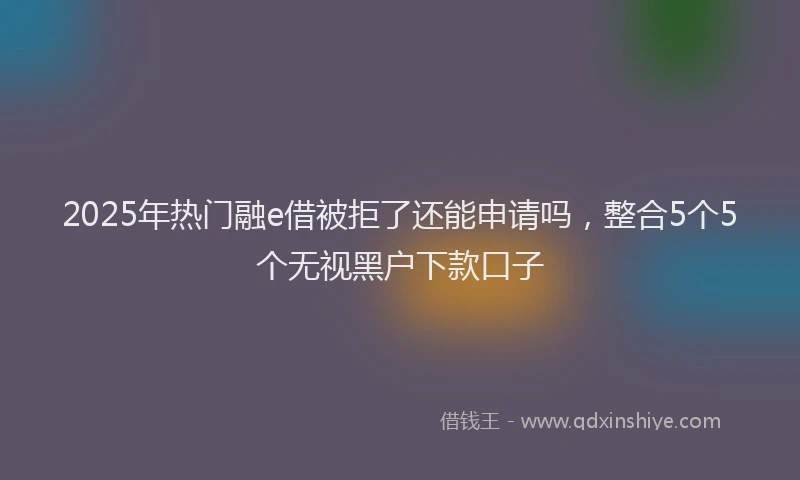 2025年热门融e借被拒了还能申请吗，整合5个5个无视黑户下款口子