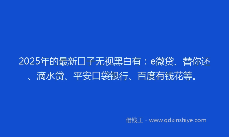 2025年的最新口子无视黑白有：e微贷、替你还、滴水贷、平安口袋银行、百度有钱花等。