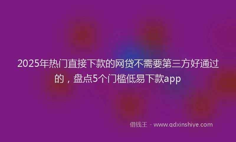 2025年热门直接下款的网贷不需要第三方好通过的，盘点5个门槛低易下款app