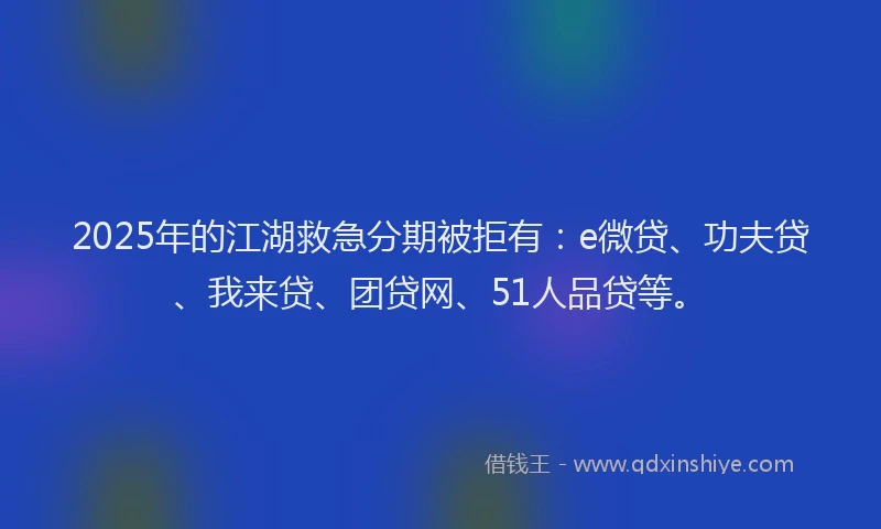 2025年的江湖救急分期被拒有：e微贷、功夫贷、我来贷、团贷网、51人品贷等。