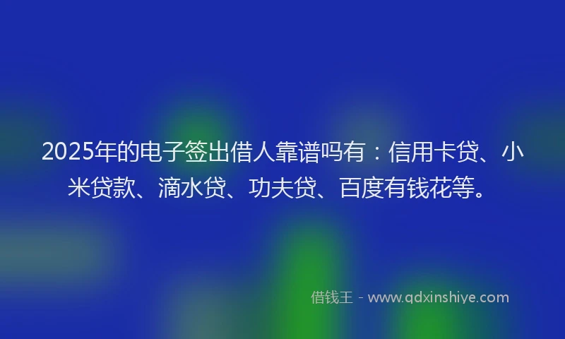 2025年的电子签出借人靠谱吗有：信用卡贷、小米贷款、滴水贷、功夫贷、百度有钱花等。