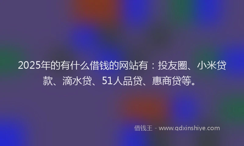 2025年的有什么借钱的网站有：投友圈、小米贷款、滴水贷、51人品贷、惠商贷等。