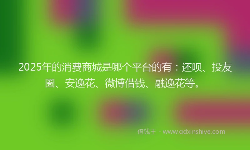 2025年的消费商城是哪个平台的有：还呗、投友圈、安逸花、微博借钱、融逸花等。
